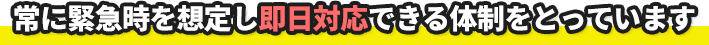常に緊急時を想定し即日対応できる体制をとっています