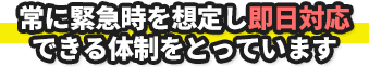 常に緊急時を想定し即日対応できる体制をとっています